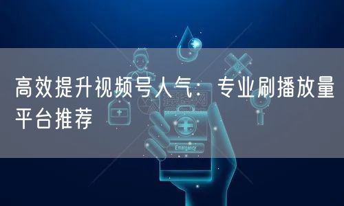 高效提升视频号人气：专业刷播放量平台推荐
