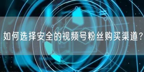 如何选择安全的视频号粉丝购买渠道?