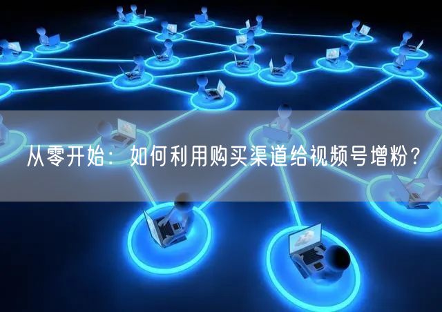 从零开始:如何利用购买渠道给视频号增粉?