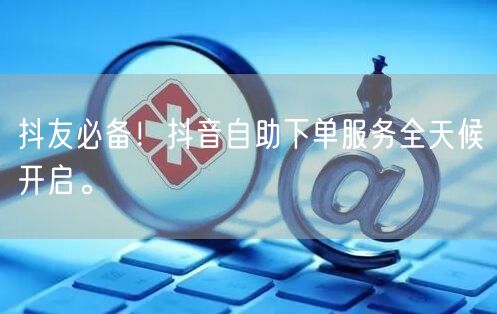 抖友必备!抖音自助下单服务全天候开启。