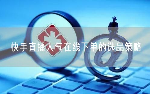 快手直播人气在线下单的选品策略