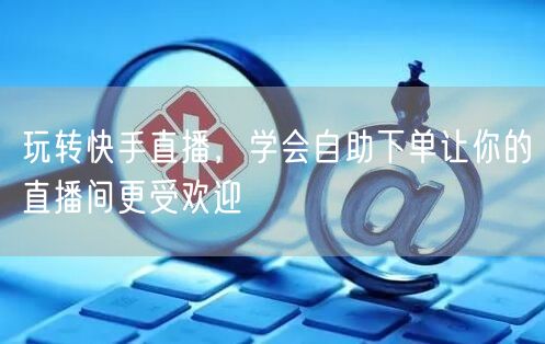 玩转快手直播,学会自助下单让你的直播间更受欢迎