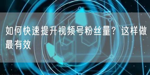 如何快速提升视频号粉丝量?这样做最有效