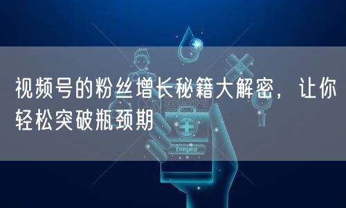 视频号的粉丝增长秘籍大解密,让你轻松突破瓶颈期